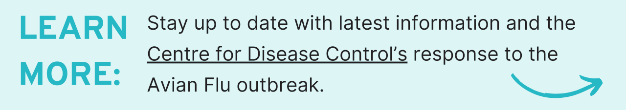 Learn more: Stay up to date with latest information and the Centre for Disease Control’s response to the Avian Flu outbreak.