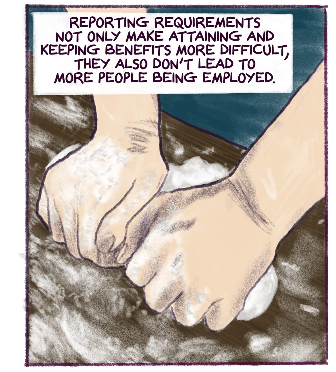 Comic panel shows hands kneading dough with text that reads: Reporting requirements not only make attaining and keeping benefits more difficult, they also don’t lead to more people being employed.