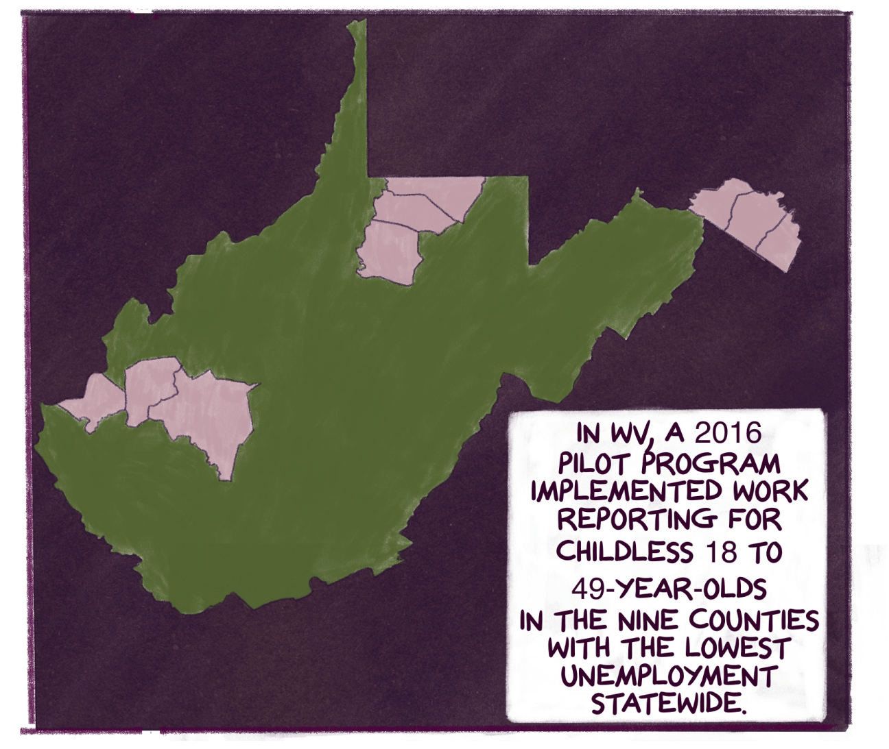 Comic panel shows map of West Virginia with various counties higlighted and text that reads: In WV, a 2016 pilot program implemented work reporting for childless 18 to 49-year-olds in the nine counties with the lowest unemployment statewide. 