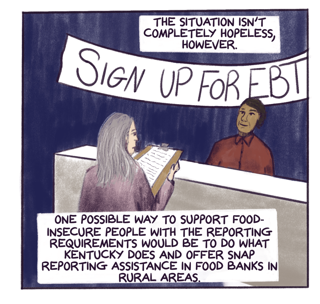 Comic panel shows someone signing up for EBT at a counter with text that reads: The situation isn’t completely hopeless, however. One possible way to support food-insecure people with the reporting requirements would be to do what Kentucky does and offer SNAP reporting assistance in food banks in rural areas. 