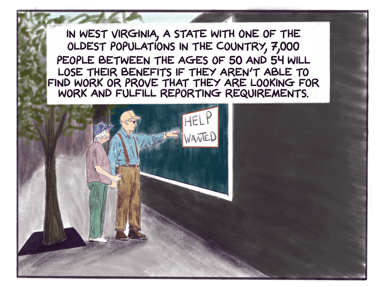 Comic panel shows a help wanted sign in a window with text that reads: In West Virginia, a state with one of the oldest populations in the country, 7,000 people between the ages of 50 and 54 will lose their benefits if they aren’t able to find work or prove that they are looking for work and fulfill reporting requirements. 