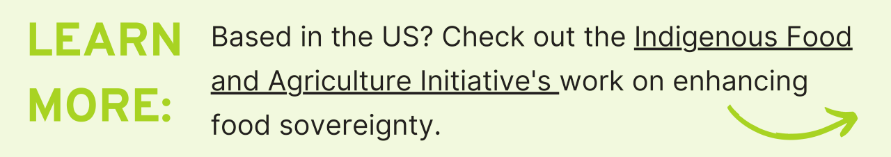 Learn More: Based in the US? Check out the Indigenous Food and Agriculture Initiative's work on enhancing food sovereignty.