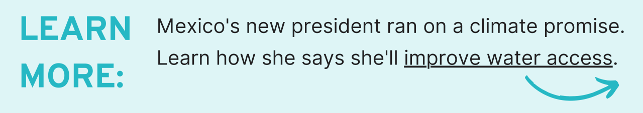 Learn More: Mexico's new president ran on a climate promise. Learn how she says she'll improve water access. 