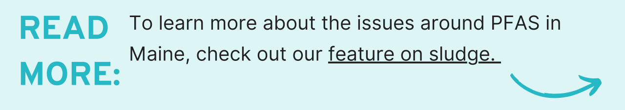 Read More: To learn more about the issues around PFAS in Maine, check out our feature on sludge. 